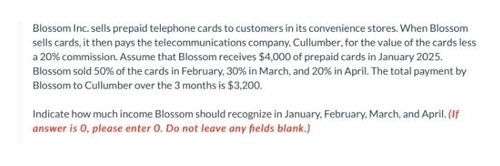 Blossom Inc. sells prepaid telephone cards to customers in its convenience stores. When Blossom
sells cards, it then pays the telecommunications company, Cullumber, for the value of the cards less
a 20% commission. Assume that Blossom receives $4,000 of prepaid cards in January 2025.
Blossom sold 50% of the cards in February, 30% in March, and 20% in April. The total payment by
Blossom to Cullumber over the 3 months is $3,200.
Indicate how much income Blossom should recognize in January, February, March, and April. (If
answer is 0, please enter O. Do not leave any fields blank.)
