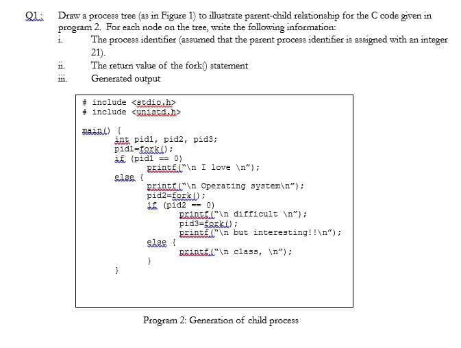 01
Draw a process tree (as in Figure 1) to illustrate parent-child relationship for the C code given in
program 2. For each node on the tree, write the following information:
The process identifier (assumed that the parent process identifier is assigned with an integer
21).
The return value of the fork() statement
Generated output
11.
111.
#include <stdio.h>
#include <unistd.h>
main() {
int pidl, pid2, pid3;
pidl=fork();
if (pidl == 0)
else {
printf("\n I love \n");
printf("\n Operating system\n");
pid2=fork();
(pid2 == 0)
else {
}
Pintf("\n difficult \n");
pid3=fark();
printf("\n but interesting!!\n");
Rintf("\n class, \n");
Program 2: Generation of child process