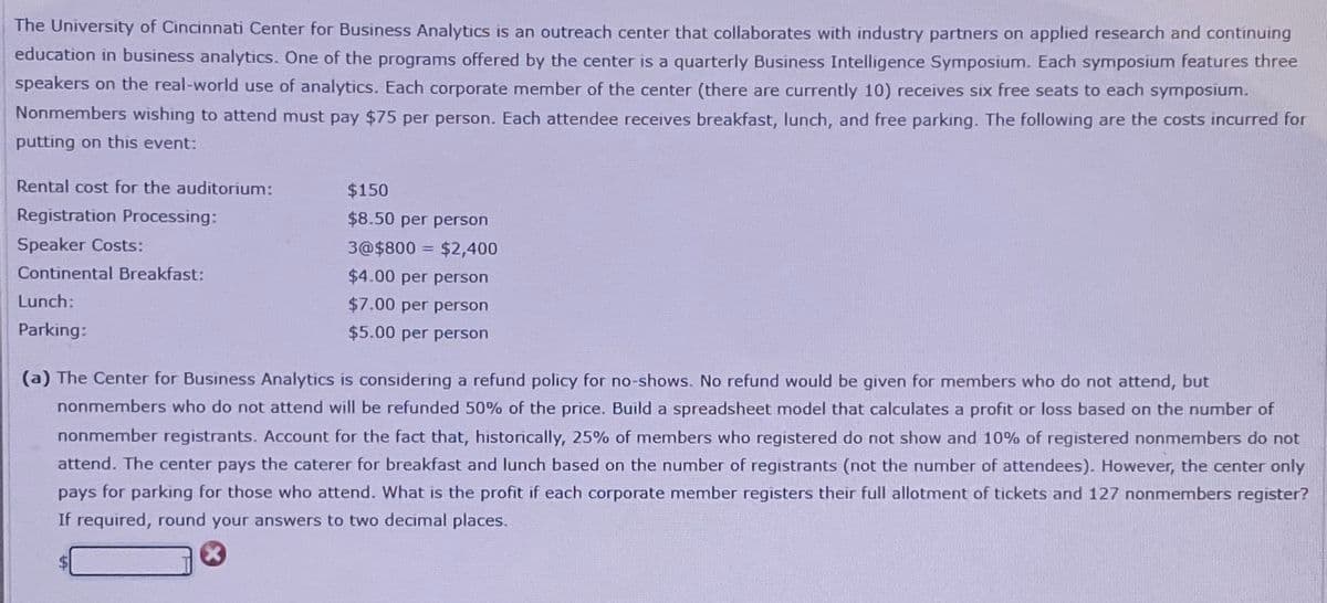 The University of Cincinnati Center for Business Analytics is an outreach center that collaborates with industry partners on applied research and continuing
education in business analytics. One of the programs offered by the center is a quarterly Business Intelligence Symposium. Each symposium features three
speakers on the real-world use of analytics. Each corporate member of the center (there are currently 10) receives six free seats to each symposium.
Nonmembers wishing to attend must pay $75 per person. Each attendee receives breakfast, lunch, and free parking. The following are the costs incurred for
putting on this event:
Rental cost for the auditorium:
Registration Processing:
Speaker Costs:
Continental Breakfast:
Lunch:
Parking:
$150
$8.50 per person
3@$800 = $2,400
$4.00 per person
$7.00 per person
$5.00 per person
(a) The Center for Business Analytics is considering a refund policy for no-shows. No refund would be given for members who do not attend, but
nonmembers who do not attend will be refunded 50% of the price. Build a spreadsheet model that calculates a profit or loss based on the number of
nonmember registrants. Account for the fact that, historically, 25% of members who registered do not show and 10% of registered nonmembers do not
attend. The center pays the caterer for breakfast and lunch based on the number of registrants (not the number of attendees). However, the center only
pays for parking for those who attend. What is the profit if each corporate member registers their full allotment of tickets and 127 nonmembers register?
If required, round your answers to two decimal places.