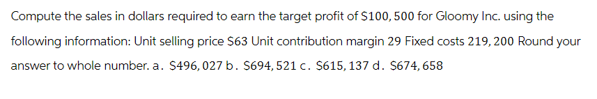Compute the sales in dollars required to earn the target profit of $100, 500 for Gloomy Inc. using the
following information: Unit selling price $63 Unit contribution margin 29 Fixed costs 219, 200 Round your
answer to whole number. a. $496, 027 b. $694, 521 c. $615, 137 d. $674,658