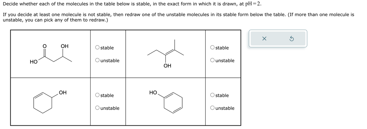 Decide whether each of the molecules in the table below is stable, in the exact form in which it is drawn, at pH=2.
If you decide at least one molecule is not stable, then redraw one of the unstable molecules in its stable form below the table. (If more than one molecule is
unstable, you can pick any of them to redraw.)
HO
×
5
OH
Ostable
stable
Ounstable
Ounstable
OH
OH
HO.
stable
stable
O unstable
Ounstable