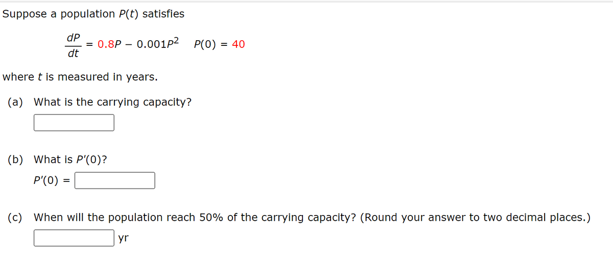 Suppose a population P(t) satisfies
dP
= 0.8P = 0.001p²
P(O)
= 40
dt
where t is measured in years.
(a) What is the carrying capacity?
(b) What is P'(0)?
P'(0)
=
(c) When will the population reach 50% of the carrying capacity? (Round your answer to two decimal places.)
yr