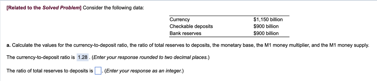 [Related to the Solved Problem] Consider the following data:
Currency
Checkable deposits
Bank reserves
$1,150 billion
$900 billion
$900 billion
a. Calculate the values for the currency-to-deposit ratio, the ratio of total reserves to deposits, the monetary base, the M1 money multiplier, and the M1 money supply.
The currency-to-deposit ratio is 1.28. (Enter your response rounded to two decimal places.)
The ratio of total reserves to deposits is
(Enter your response as an integer.)
