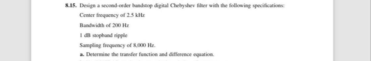 8.15. Design a second-order bandstop digital Chebyshev filter with the following specifications:
Center frequency of 2.5 kHz
Bandwidth of 200 Hz
1 dB stopband ripple
Sampling frequency of 8,000 Hz.
a. Determine the transfer function and difference equation.