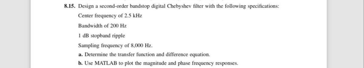 8.15. Design a second-order bandstop digital Chebyshev filter with the following specifications:
Center frequency of 2.5 kHz
Bandwidth of 200 Hz
1 dB stopband ripple
Sampling frequency of 8,000 Hz.
a. Determine the transfer function and difference equation.
b. Use MATLAB to plot the magnitude and phase frequency responses.