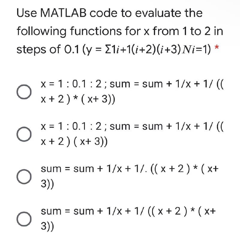 Use MATLAB code to evaluate the
following functions for x from 1 to 2 in
steps of 0.1 (y = E1i+1(i+2)(i+3)Ni=1) *
%3D
X = 1:0.1:2; sum = sum + 1/x + 1/ ((
x + 2) * ( x+ 3))
X = 1:0.1: 2; sum = sum + 1/x + 1/ ((
x+ 2) (x+ 3))
sum = sum + 1/x + 1/. (( x + 2)* ( x+
3))
sum = sum + 1/x + 1/ ((x + 2) * ( x+
3))
