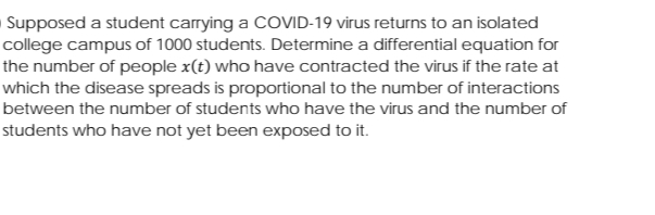 Supposed a student carrying a COVID-19 virus returns to an isolated
college campus of 1000 students. Determine a differential equation for
the number of people x(t) who have contracted the virus if the rate at
which the disease spreads is proportional to the number of interactions
between the number of students who have the virus and the number of
students who have not yet been exposed to it.
