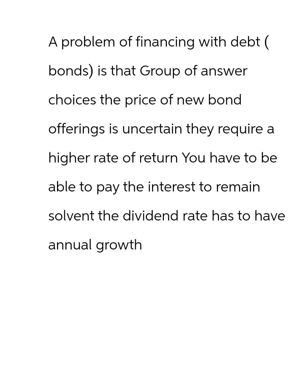 A problem of financing with debt (
bonds) is that Group of answer
choices the price of new bond
offerings is uncertain they require a
higher rate of return You have to be
able to pay the interest to remain
solvent the dividend rate has to have
annual growth