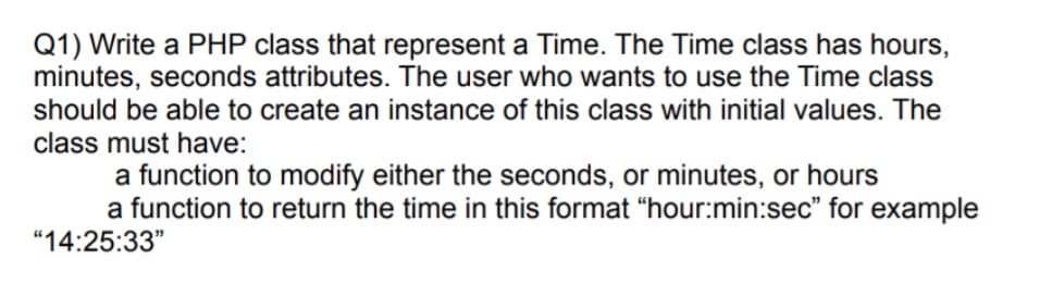 Q1) Write a PHP class that represent a Time. The Time class has hours,
minutes, seconds attributes. The user who wants to use the Time class
should be able to create an instance of this class with initial values. The
class must have:
a function to modify either the seconds, or minutes, or hours
a function to return the time in this format "hour:min:sec" for example
"14:25:33"
