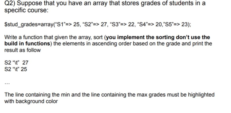 Q2) Suppose that you have an array that stores grades of students in a
specific course:
$stud_grades=array("S1"=> 25, “S2"=> 27, “S3"=> 22, "S4"=> 20,"S5"=> 23);
Write a function that given the array, sort (you implement the sorting don't use the
build in functions) the elements in ascending order based on the grade and print the
result as follow
S2 "\t" 27
S2 "\t" 25
The line containing the min and the line containing the max grades must be highlighted
with background color
