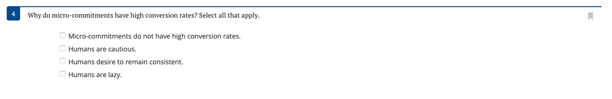 4
Why do micro-commitments have high conversion rates? Select all that apply.
Micro-commitments do not have high conversion rates.
Humans are cautious.
Humans desire to remain consistent.
Humans are lazy.
оооо