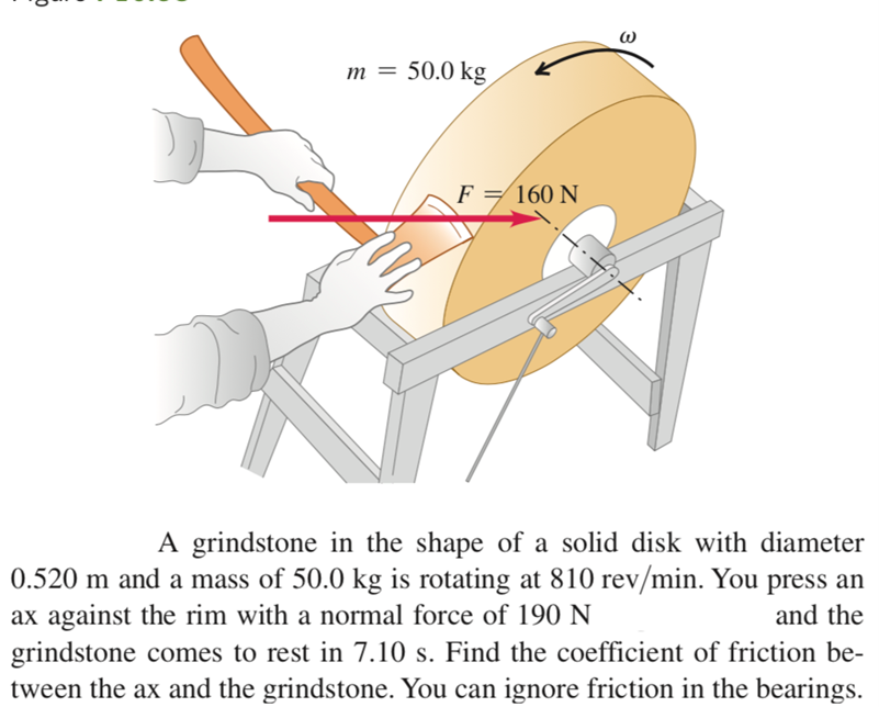 m = 50.0 kg
F = 160 N
A grindstone in the shape of a solid disk with diameter
0.520 m and a mass of 50.0 kg is rotating at 810 rev/min. You press an
ax against the rim with a normal force of 190 N
grindstone comes to rest in 7.10 s. Find the coefficient of friction be-
tween the ax and the grindstone. You can ignore friction in the bearings.
and the
