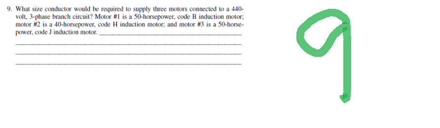 9. What size conductor would be required to supply three motors connected to a 440-
volt, 3-phase branch circuit? Motor #1 is a 50-horsepower, code B induction motor;
motor #2 is a 40-horsepower, code H induction motor; and motor # 3 is a 50-horse-
power, code J induction motor.