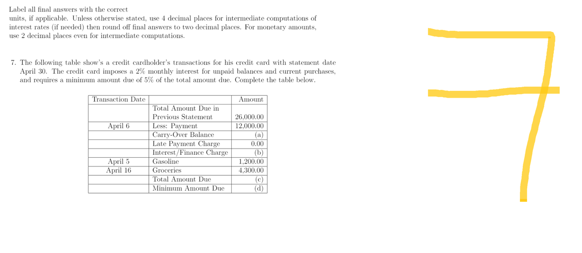 Label all final answers with the correct
units, if applicable. Unless otherwise stated, use 4 decimal places for intermediate computations of
interest rates (if needed) then round off final answers to two decimal places. For monetary amounts,
use 2 decimal places even for intermediate computations.
7. The following table show's a credit cardholder's transactions for his credit card with statement date
April 30. The credit card imposes a 2% monthly interest for unpaid balances and current purchases,
and requires a minimum amount due of 5% of the total amount due. Complete the table below.
Transaction Date
Amount
Total Amount Due in
Previous Statement
Less: Payment
26,000.00
April 6
12,000.00
Carry-Over Balance
(a)
Late Payment Charge
0.00
Interest/Finance Charge
(b)
April 5
Gasoline
1,200.00
April 16
Groceries
4,300.00
Total Amount Due
(c)
(d)
Minimum Amount Due
7