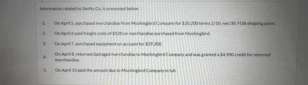 Information related to Swifty Co. is presented below.
1.
2.
3.
4.
5.
On April 5, purchased merchandise from Mockingbird Company for $20,200 terms 2/10, net/30, FOB shipping point.
On April 6 paid freight costs of $520 on merchandise purchased from Mockingbird.
On April 7, purchased equipment on account for $29,200.
On April 8, returned damaged merchandise to Mockingbird Company and was granted a $4,900 credit for returned
merchandise.
On April 15 paid the amount due to Mockingbird Company in full.