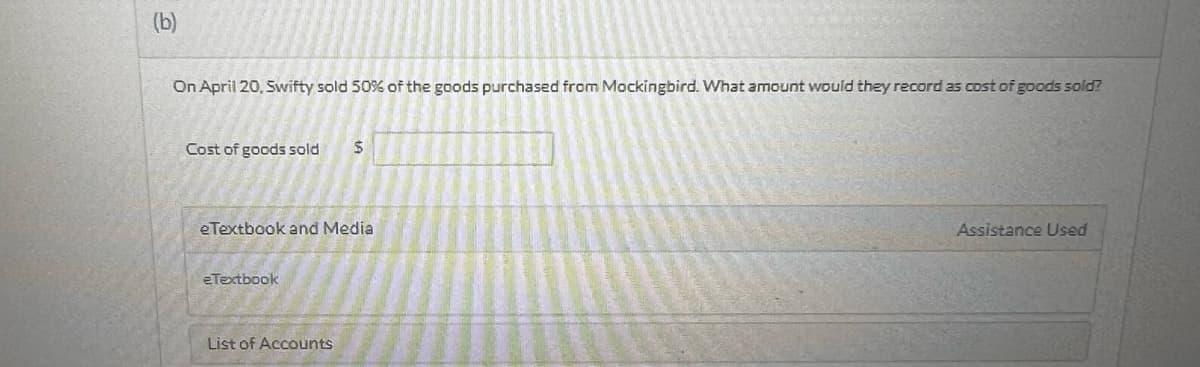 (b)
On April 20, Swifty sold 50% of the goods purchased from Mockingbird. What amount would they record as cost of goods sold?
Cost of goods sold
eTextbook and Media
eTextbook
$
List of Accounts
Assistance Used