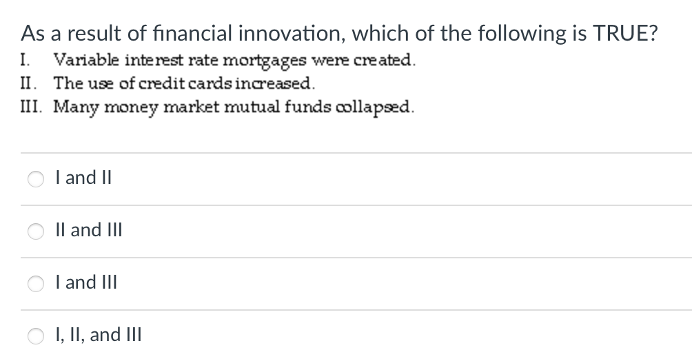 As a result of financial innovation, which of the following is TRUE?
Variable interest rate mortgages were cre ated.
II. The use of credit cards inareased.
III. Many money market mutual funds collapsæd.
I.
I and II
Il and III
I and III
I, II, and III
