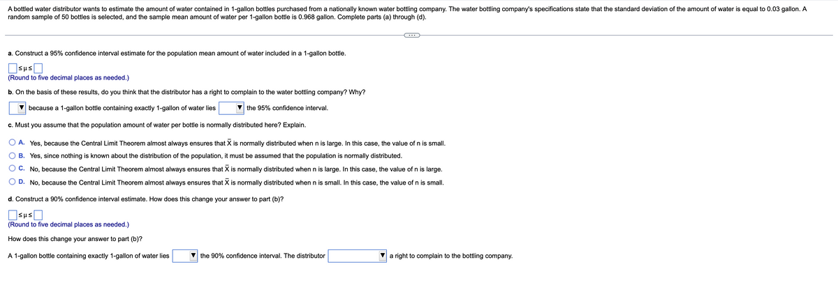 A bottled water distributor wants to estimate the amount of water contained in 1-gallon bottles purchased from a nationally known water bottling company. The water bottling company's specifications state that the standard deviation of the amount of water is equal to 0.03 gallon. A
random sample of 50 bottles is selected, and the sample mean amount of water per 1-gallon bottle is 0.968 gallon. Complete parts (a) through (d).
a. Construct a 95% confidence interval estimate for the population mean amount of water included in a 1-gallon bottle.
(Round to five decimal places as needed.)
b. On the basis of these results, do you think that the distributor has a right to complain to the water bottling company? Why?
because a 1-gallon bottle containing exactly 1-gallon of water lies
the 95% confidence interval.
c. Must you assume that the population amount of water per bottle is normally distributed here? Explain.
A. Yes, because the Central Limit Theorem almost always ensures that X is normally distributed when n is large. In this case, the value of n is small.
B. Yes, since nothing is known about the distribution of the population, it must be assumed that the population is normally distributed.
C. No, because the Central Limit Theorem almost always ensures that X is normally distributed when n is large. In this case, the value of n is large.
D. No, because the Central Limit Theorem almost always ensures that X is normally distributed when n
small. In this case, the value of n is small.
d. Construct a 90% confidence interval estimate. How does this change your answer to part (b)?
sus
(Round to five decimal places as needed.)
How does this change your answer to part (b)?
A 1-gallon bottle containing exactly 1-gallon of water lies
the 90% confidence interval. The distributor
sus
a right to complain to the bottling company.