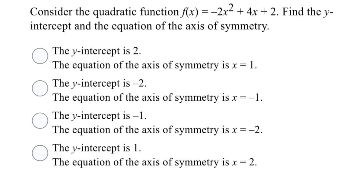 Consider the quadratic function f(x) = -2x2 + 4x + 2. Find the y-
intercept and the equation of the axis of symmetry.
The y-intercept is 2.
The equation of the axis of symmetry is x = 1.
The y-intercept is -2.
The equation of the axis of symmetry is x = -1.
The y-intercept is –1.
The equation of the axis of symmetry is x = -2.
The y-intercept is 1.
The equation of the axis of symmetry is x = 2.
