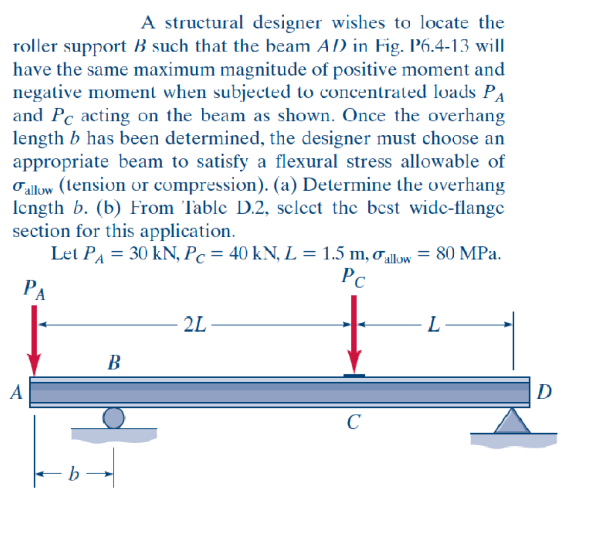 A structural designer wishes to locate the
roller support B such that the beam AD) in Fig. P6.4-13 will
have the same maximum magnitude of positive moment and
negative moment when subjected to concentrated loads PA
and PC acting on the beam as shown. Once the overhang
length b has been determined, the designer must choose an
appropriate beam to satisfy a flexural stress allowable of
Fallow (tension or compression). (a) Determine the overhang
length b. (b) From Table D.2, select the best wide-flange
section for this application.
Let PA = 30 kN, Pc = 40 kN, L = 1.5 m, allow = 80 MPa.
Pc
PA
A
B
2L
с
L-
D