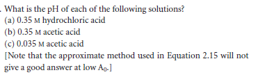 - What is the pH of each of the following solutions?
(a) 0.35 M hydrochloric acid
(b) 0.35 M acetic acid
(c) 0.035 M acetic acid
[Note that the approximate method used in Equation 2.15 will not
give a good answer at low Ag.]
