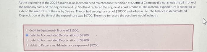 At the beginning of the 2025 fiscal year, an inexperienced maintenance technician at Sheffield Company did not check the oil in one of
the company cars and the engine burned up. Sheffield replaced the engine at a cost of $8200. The material expenditure is expected to
extend the useful life of the car by 3 years. The car had an original cost of $38000 and a 4-year life. The balance in Accumulated
Depreciation at the time of the expenditure was $6700. The entry to record the purchase would include a
O debit to Equipment-Trucks of $1500.
• debit to Accumulated Depreciation of $8200.
O debit to Accumulated Depreciation of $6700,
O debit to Repairs and Maintenance expense of $8200,
h