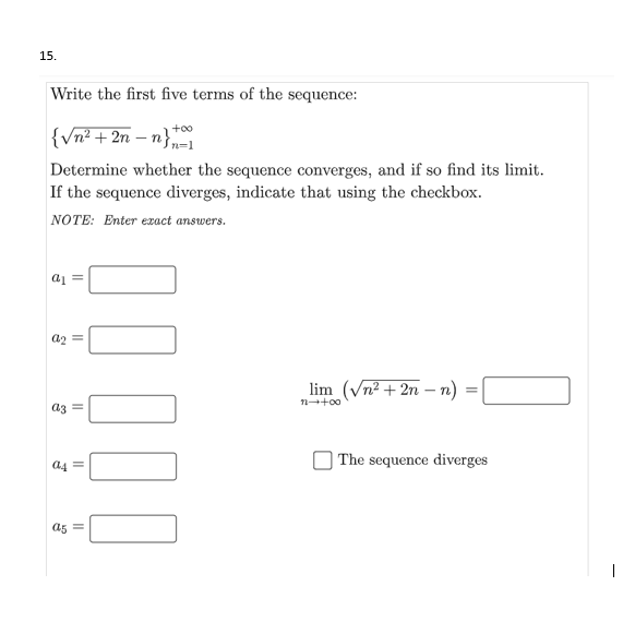 15.
Write the first five terms of the sequence:
+oo
|{vn² + 2n – n}
n=1
Determine whether the sequence converges, and if so find its limit.
If the sequence diverges, indicate that using the checkbox.
NOTE: Enter exact answers.
a1
lim (Vn² + 2n – n):
n-+00
a3
| The sequence diverges
a4
a5
|
I||||
