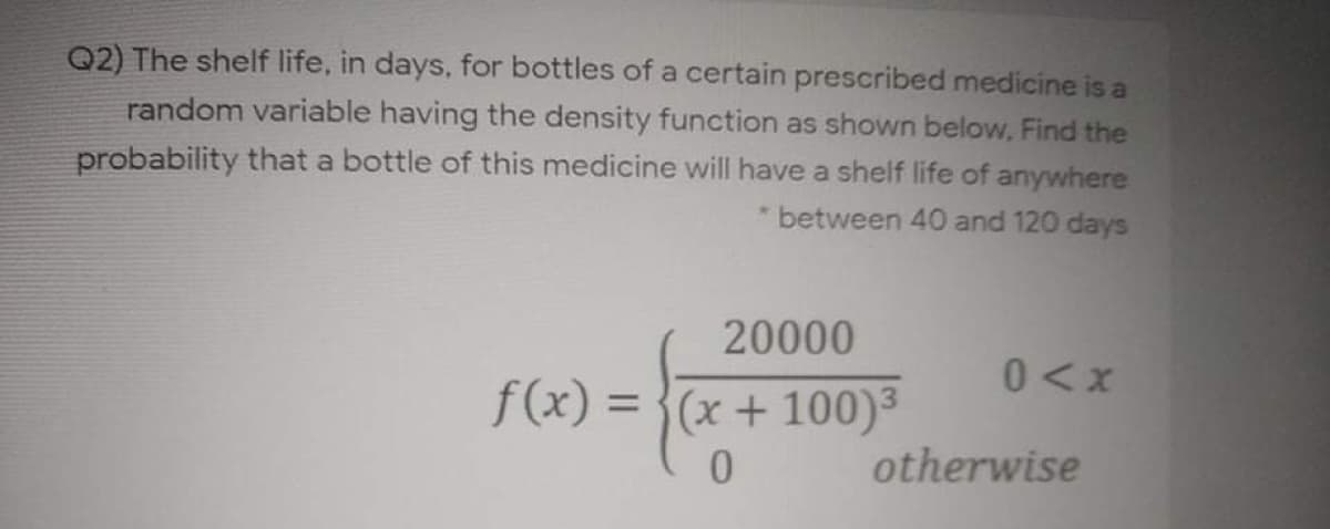 Q2) The shelf life, in days, for bottles of a certain prescribed medicine is a
random variable having the density function as shown below, Find the
probability that a bottle of this medicine will have a shelf life of anywhere
between 40 and 120 days
20000
0<x
f(x) = }(x+ 100)
%3D
0.
otherwise
