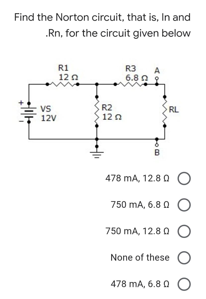 Find the Norton circuit, that is, In and
.Rn, for the circuit given below
R1
12 0
R3
A
6.8 n 9
VS
12V
R2
12 0
RL
B
478 mA, 12.8 0
750 mA, 6.8 Q
750 mA, 12.8 0
None of these
478 mA, 6.8 O

