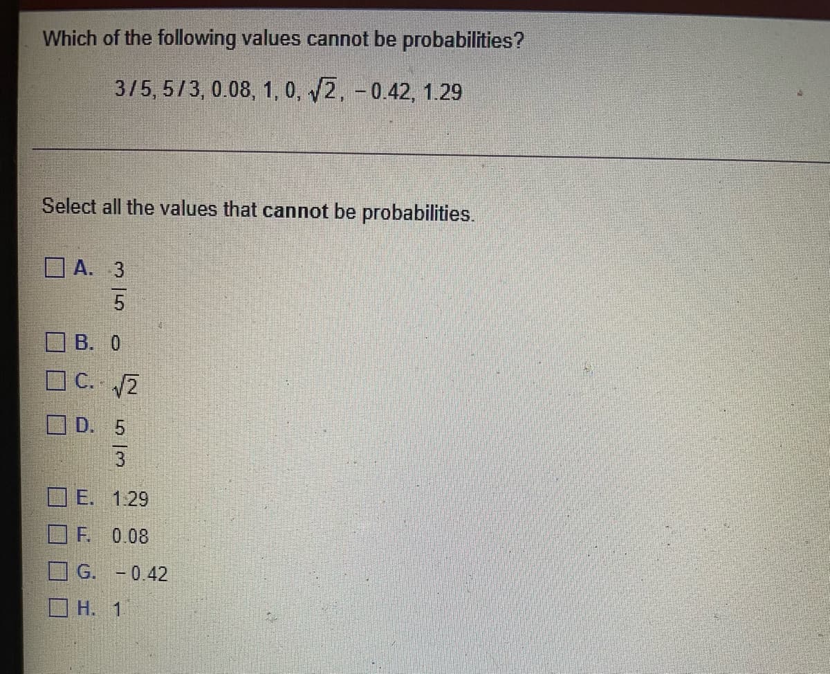 Which of the following values cannot be probabilities?
3/5, 5/3, 0.08, 1, 0, 2, -0.42, 1.29
Select all the values that cannot be probabilities.
A. 3
B. 0
O C. 2
O D. 5
3.
E. 1.29
F 0.08
O G. - 0.42
O H. 1
