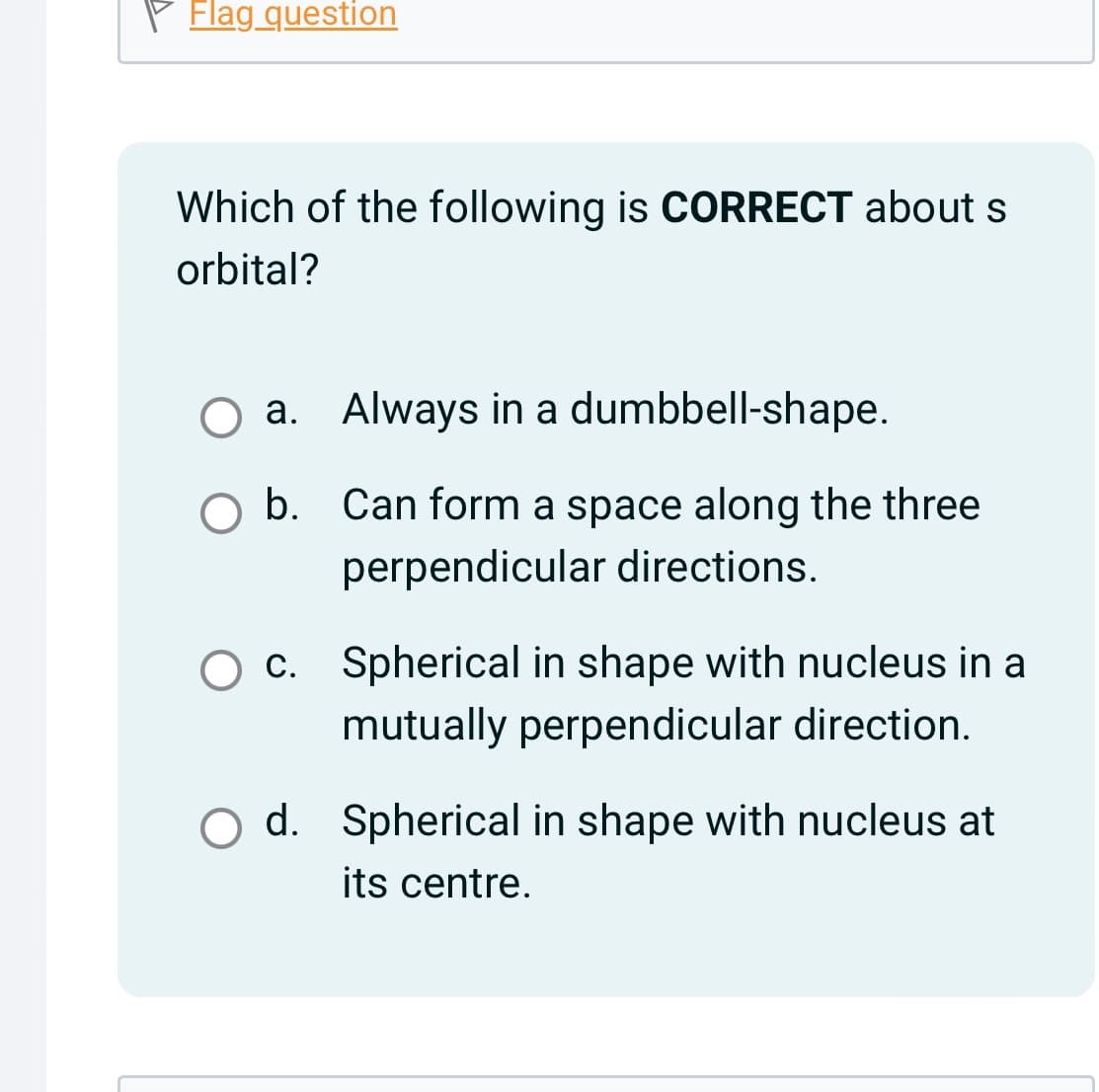 Flag question
Which of the following is CORRECT about s
orbital?
a. Always in a dumbbell-shape.
b. Can form a space along the three
perpendicular directions.
c. Spherical in shape with nucleus in a
mutually perpendicular direction.
d. Spherical in shape with nucleus at
its centre.