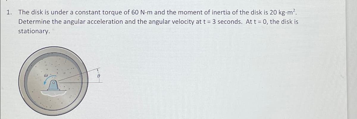 1. The disk is under a constant torque of 60 N-m and the moment of inertia of the disk is 20 kg-m².
Determine the angular acceleration and the angular velocity at t = 3 seconds. At t = 0, the disk is
stationary.
W