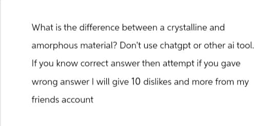 What is the difference between a crystalline and
amorphous material? Don't use chatgpt or other ai tool.
If you know correct answer then attempt if you gave
wrong answer I will give 10 dislikes and more from my
friends account