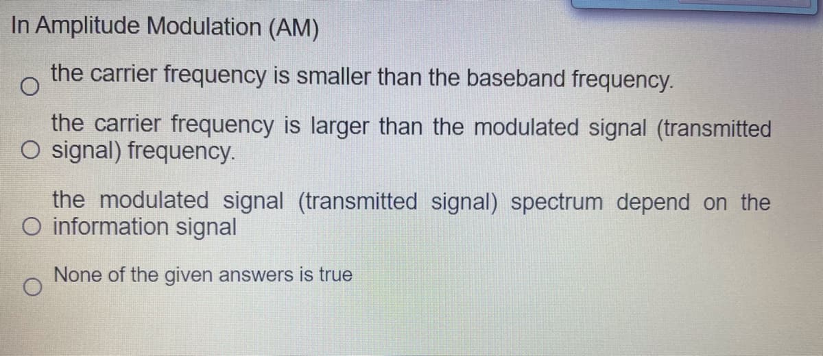 In Amplitude Modulation (AM)
the carrier frequency is smaller than the baseband frequency.
the carrier frequency is larger than the modulated signal (transmitted
O signal) frequency.
the modulated signal (transmitted signal) spectrum depend on the
O information signal
None of the given answers is true
