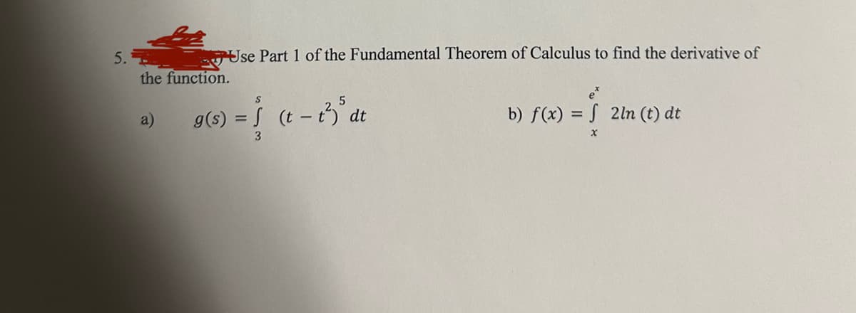 5.
Use Part 1 of the Fundamental Theorem of Calculus to find the derivative of
the function.
a)
S
g(s) = (t - 13) ³dt
3
b) f(x) = f 2ln (t) dt
x