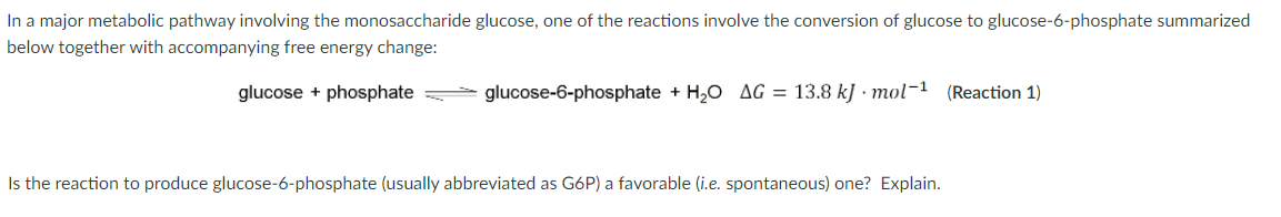 In a major metabolic pathway involving the monosaccharide glucose, one of the reactions involve the conversion of glucose to glucose-6-phosphate summarized
below together with accompanying free energy change:
glucose + phosphate
glucose-6-phosphate + H,0 AG = 13.8 kJ · mol-1 (Reaction 1)
Is the reaction to produce glucose-6-phosphate (usually abbreviated as G6P) a favorable (i.e. spontaneous) one? Explain.
