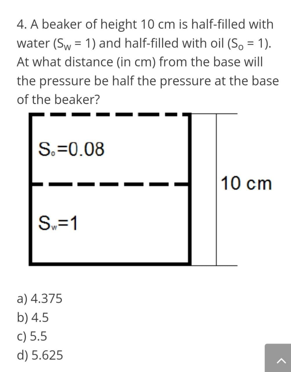 4. A beaker of height 10 cm is half-filled with
water (Sw = 1) and half-filled with oil (So = 1).
At what distance (in cm) from the base will
the pressure be half the pressure at the base
of the beaker?
S.=0.08
10 cm
S.=1
a) 4.375
b) 4.5
c) 5.5
d) 5.625
