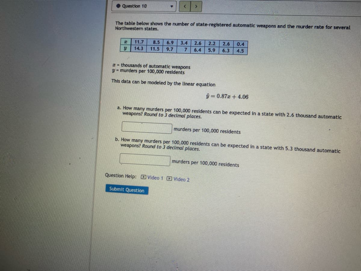 Question 10
The table below shows the number of state-registered automatic weapons and the murder rate for several
Northwestern states.
11.7 8.5 6.9 3.4 2.6 2.2 2.6 0.4
y 14.3 11.5 9.7
7 6.4 5.9 6.3
4.5
thousands of automatic weapons
y= murders per 100,000 residents
This data can be modeled by the linear equation
ŷ=0.87x+4.06
a. How many murders per 100,000 residents can be expected in a state with 2.6 thousand automatic
weapons? Round to 3 decimal places.
murders per 100,000 residents
b. How many murders per 100,000 residents can be expected in a state with 5.3 thousand automatic
weapons? Round to 3 decimal places.
murders per 100,000 residents
Question Help: Video 1 Video 2
Submit Question