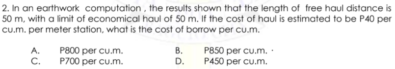 2. In an earthwork computation , the results shown that the length of free haul distance is
50 m, with a limit of economical haul of 50 m. If the cost of haul is estimated to be P40 per
cu.m. per meter station, what is the cost of borrow per cu.m.
P850 per cu.m. ·
P450 per cu.m.
А.
В.
P800 per cu.m.
P700 per cu.m.
C.
D.
