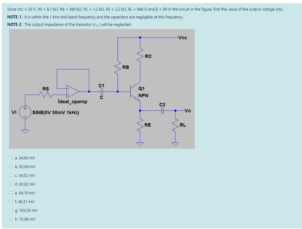 Since Vcc = 20 V, RS = 6.1 k, RB = 380 ko, RC = 1.2 ko, RE = 2.2 ko, RL = 848 Q and B = 90 in the circuit in the figure, find the value of the output voltage (Vo).
NOTE-1: It is within the 1 kHz mid-band frequency and the capacitors are negligible at this frequency.
NOTE-2: The output impedance of the transistor (r o) will be neglected.
Vcc
RC
RB
RS
Q1
NPN
ideal_opamp
C2
Vi
SINE(OV 50mV 1kHz)
Vo
RE
RL
O a. 24,65 mV
O b. 93,69 mv
O c 34,52 mv
O d. 83.82 mV
O e 64.10 my
O f. 49,31 mV
O g. 103,55 mv
O h. 73,96 mV
