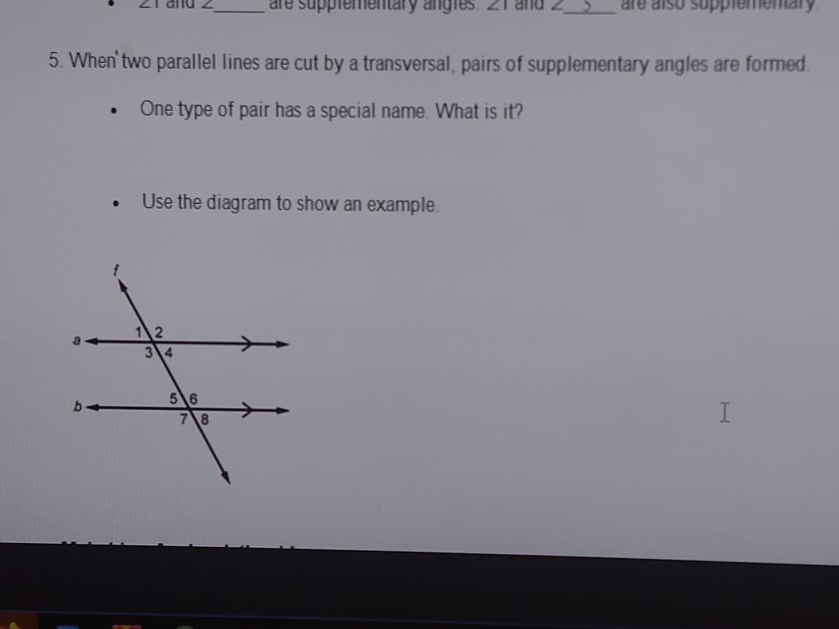 are supplemen
angles
supplem
5. When' two parallel lines are cut by a transversal, pairs of supplementary angles are formed.
One type of pair has a special name. What is it?
Use the diagram to show an example.
12
34
56
b-
7\8
