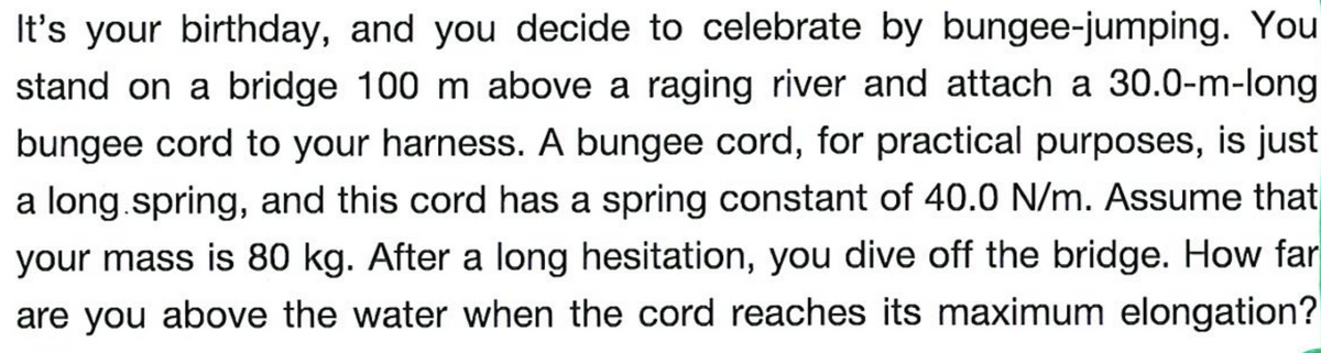 It's your birthday, and you decide to celebrate by bungee-jumping. You
stand on a bridge 100 m above a raging river and attach a 30.0-m-long
bungee cord to your harness. A bungee cord, for practical purposes, is just
a long.spring, and this cord has a spring constant of 40.0 N/m. Assume that
your mass is 80 kg. After a long hesitation, you dive off the bridge. How far
are you above the water when the cord reaches its maximum elongation?