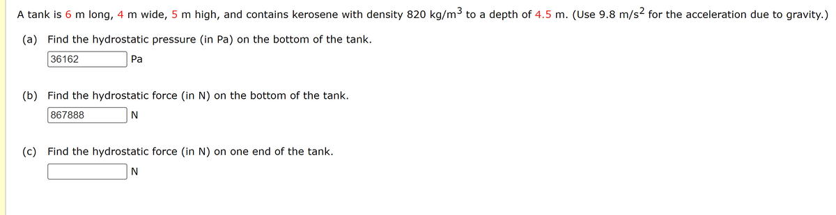 A tank is 6 m long, 4 m wide, 5 m high, and contains kerosene with density 820 kg/m³ to a depth of 4.5 m. (Use 9.8 m/s² for the acceleration due to gravity.)
(a) Find the hydrostatic pressure (in Pa) on the bottom of the tank.
36162
Pa
(b) Find the hydrostatic force (in N) on the bottom of the tank.
867888
N
(c) Find the hydrostatic force (in N) on one end of the tank.
N