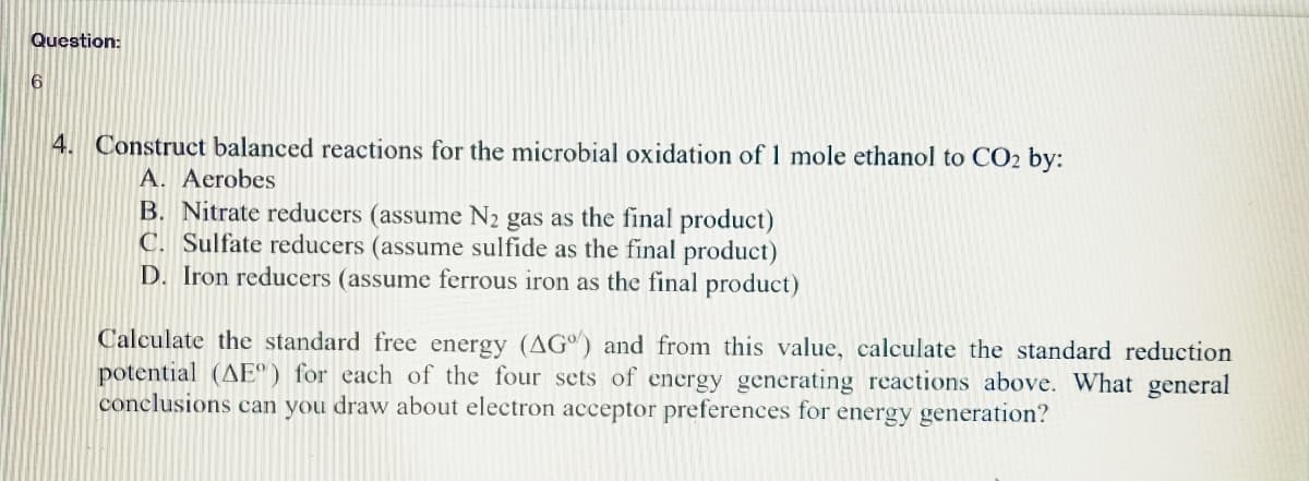 Question:
6
4. Construct balanced reactions for the microbial oxidation of 1 mole ethanol to CO2 by:
A. Aerobes
B. Nitrate reducers (assume N₂ gas as the final product)
C. Sulfate reducers (assume sulfide as the final product)
D. Iron reducers (assume ferrous iron as the final product)
Calculate the standard free energy (AG) and from this value, calculate the standard reduction
potential (AE) for each of the four sets of energy generating reactions above. What general
conclusions can you draw about electron acceptor preferences for energy generation?