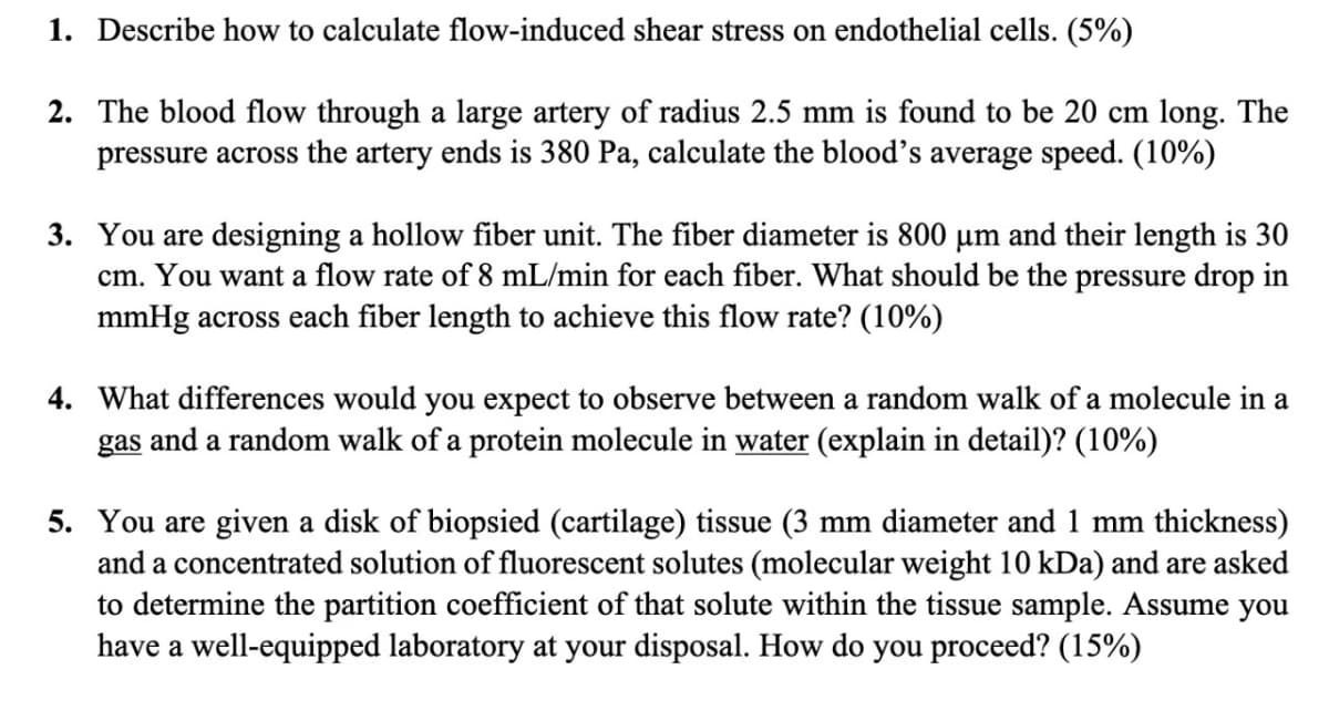 1. Describe how to calculate flow-induced shear stress on endothelial cells. (5%)
2. The blood flow through a large artery of radius 2.5 mm is found to be 20 cm long. The
pressure across the artery ends is 380 Pa, calculate the blood's average speed. (10%)
3. You are designing a hollow fiber unit. The fiber diameter is 800 µm and their length is 30
cm. You want a flow rate of 8 mL/min for each fiber. What should be the pressure drop in
mmHg across each fiber length to achieve this flow rate? (10%)
4. What differences would you expect to observe between a random walk of a molecule in a
gas and a random walk of a protein molecule in water (explain in detail)? (10%)
5. You are given a disk of biopsied (cartilage) tissue (3 mm diameter and 1 mm thickness)
and a concentrated solution of fluorescent solutes (molecular weight 10 kDa) and are asked
to determine the partition coefficient of that solute within the tissue sample. Assume you
have a well-equipped laboratory at your disposal. How do you proceed? (15%)