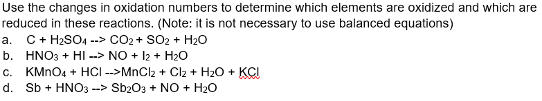 Use the changes in oxidation numbers to determine which elements are oxidized and which are
reduced in these reactions. (Note: it is not necessary to use balanced equations)
a. C + H₂SO4 --> CO2 + SO2 + H₂O
b. HNO3 + HI --> NO + 12 + H₂O
c. KMnO4 + HCI -->MnCl2 + Cl2 + H₂O + KCI
d. Sb + HNO3 --> Sb2O3 + NO + H₂O