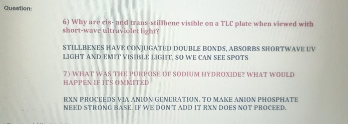 Question:
6) Why are cis- and trans-stillbene visible on a TLC plate when viewed with
short-wave ultraviolet light?
STILLBENES HAVE CONJUGATED DOUBLE BONDS, ABSORBS SHORTWAVE UV
LIGHT AND EMIT VISIBLE LIGHT, SO WE CAN SEE SPOTS
7) WHAT WAS THE PURPOSE OF SODIUM HYDROXIDE? WHAT WOULD
HAPPEN IF ITS OMMITED
RXN PROCEEDS VIA ANION GENERATION. TO MAKE ANION PHOSPHATE
NEED STRONG BASE. IF WE DON'T ADD IT RXN DOES NOT PROCEED.