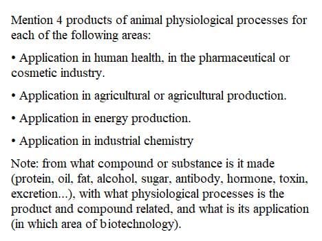 Mention 4 products of animal physiological processes for
each of the following areas:
• Application in human health, in the pharmaceutical or
cosmetic industry.
Application in agricultural or agricultural production.
Application in energy production.
• Application in industrial chemistry
Note: from what compound or substance is it made
(protein, oil, fat, alcohol, sugar, antibody, hormone, toxin,
excretion...), with what physiological processes is the
product and compound related, and what is its application
(in which area of biotechnology).