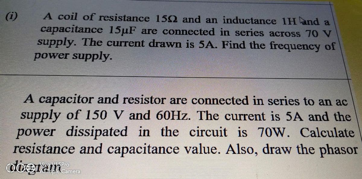 A coil of resistance 152 and an inductance 1H and a
capacitance 15µF are connected in series across 70 N
supply. The current drawn is 5A. Find the frequency of
power supply.
(i)
A capacitor and resistor are connected in series to an ac
supply of 150 V and 60Hz. The current is 5A and the
power dissipated in the circuit is 70W. Calculate
resistance and capacitance value. Also, draw the phasor
dogram
Vivo V15Pro
AFTHple Camera
