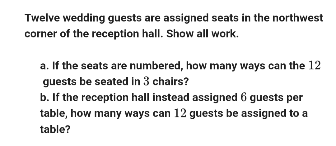 Twelve wedding guests are assigned seats in the northwest
corner of the reception hall. Show all work.
a. If the seats are numbered, how many ways can the 12
guests be seated in 3 chairs?
b. If the reception hall instead assigned 6 guests per
table, how many ways can 12 guests be assigned to a
table?